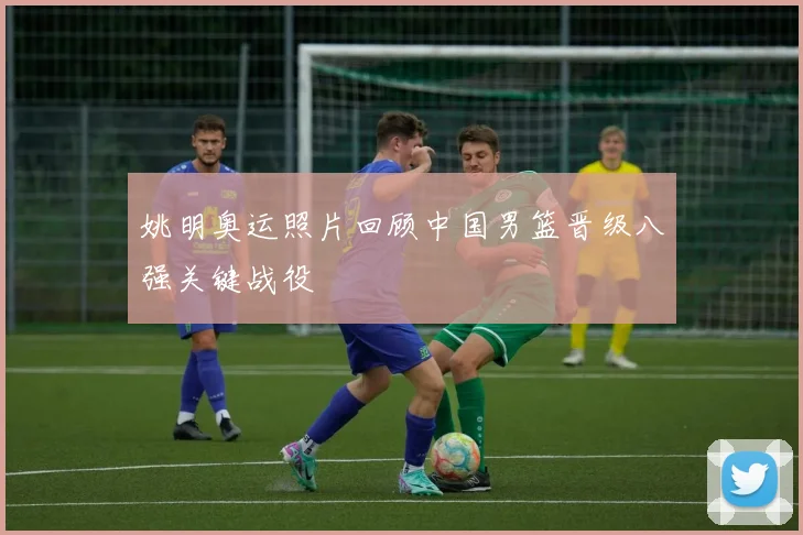 姚明奥运照片回顾中国男篮晋级八强关键战役