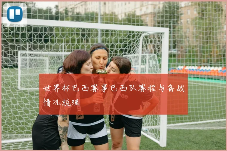 世界杯巴西赛事巴西队赛程与备战情况梳理