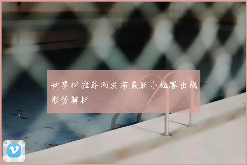 世界杯推荐网发布最新小组赛出线形势解析
