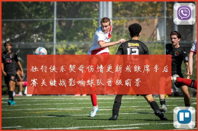 独行侠东契奇伤情更新或缺席季后赛关键战影响球队晋级前景