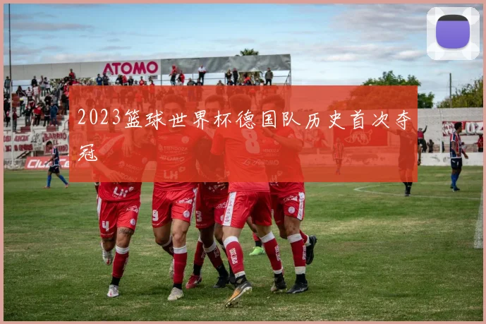 2023篮球世界杯德国队历史首次夺冠