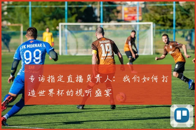 专访指定直播负责人:我们如何打造世界杯的视听盛宴