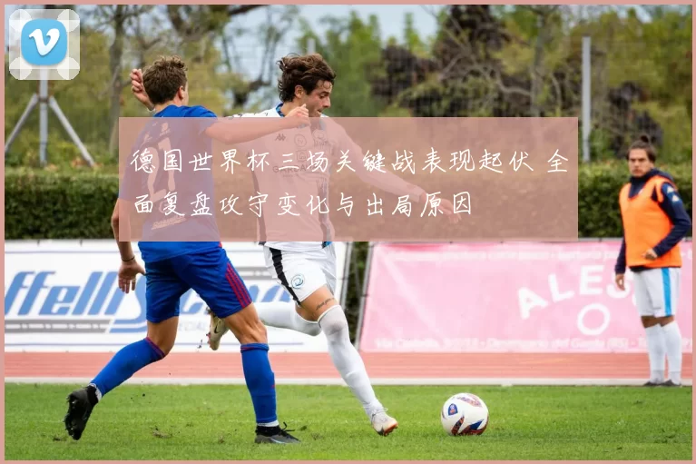 德国世界杯三场关键战表现起伏 全面复盘攻守变化与出局原因