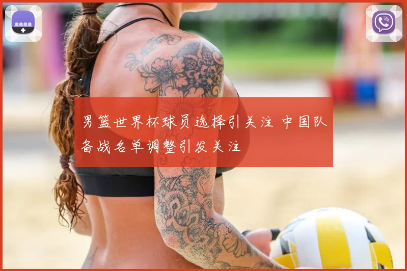 男篮世界杯球员选择引关注 中国队备战名单调整引发关注