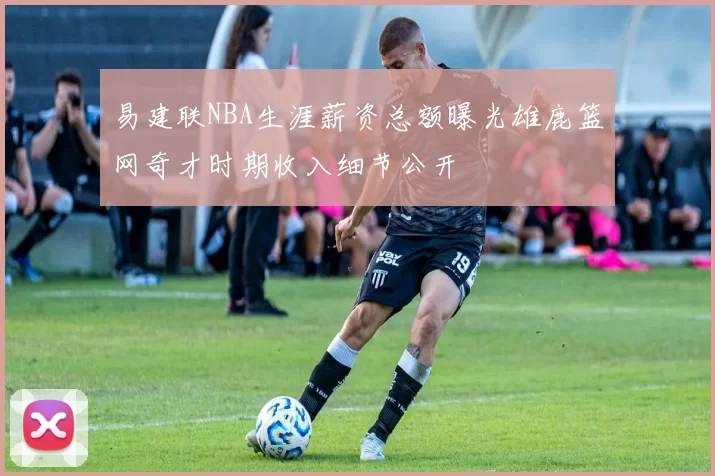 易建联NBA生涯薪资总额曝光雄鹿篮网奇才时期收入细节公开