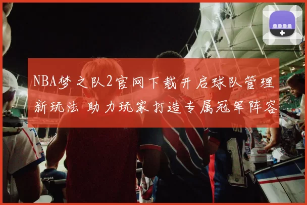 NBA梦之队2官网下载开启球队管理新玩法 助力玩家打造专属冠军阵容