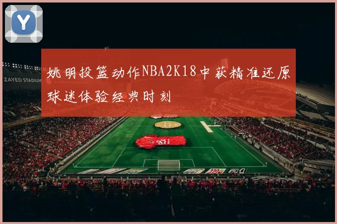 姚明投篮动作NBA2K18中获精准还原球迷体验经典时刻