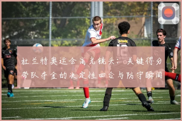 杜兰特奥运会高光镜头：关键得分带队夺金的决定性回合与防守瞬间