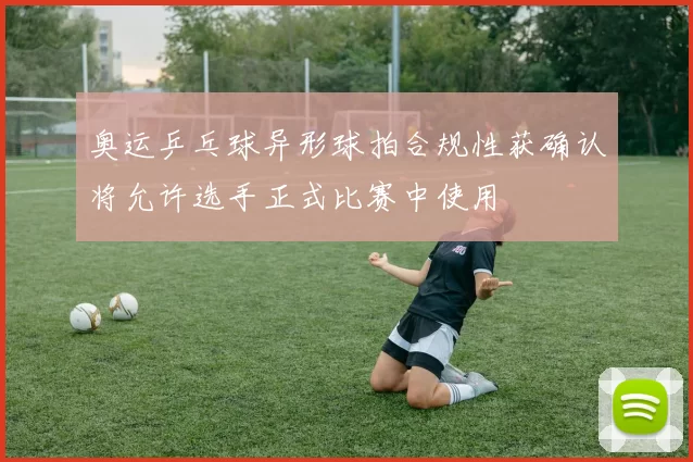 奥运乒乓球异形球拍合规性获确认将允许选手正式比赛中使用