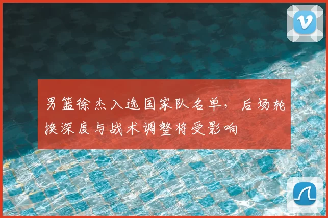 男篮徐杰入选国家队名单，后场轮换深度与战术调整将受影响