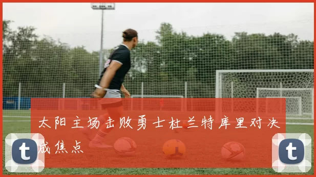 太阳主场击败勇士杜兰特库里对决成焦点