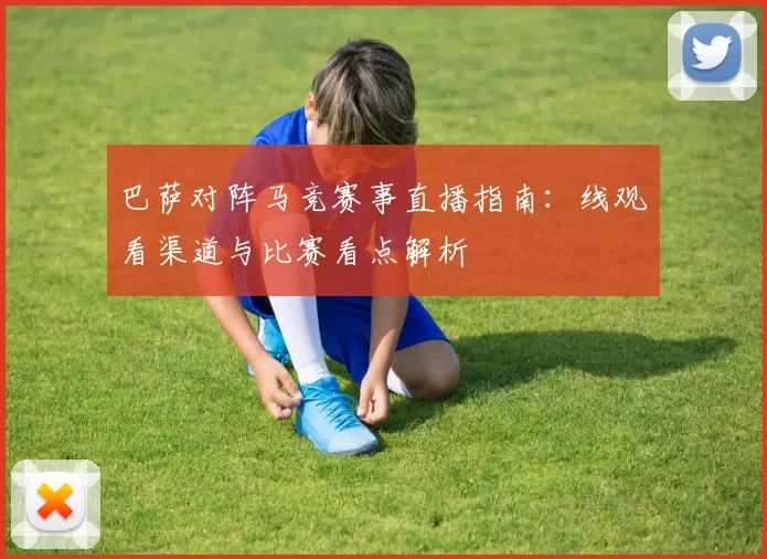 巴萨对阵马竞赛事直播指南：线观看渠道与比赛看点解析