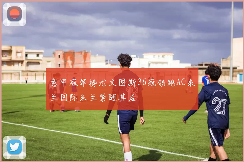 意甲冠军榜尤文图斯36冠领跑AC米兰国际米兰紧随其后