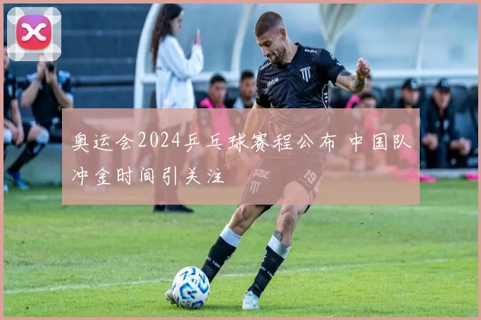 奥运会2024乒乓球赛程公布 中国队冲金时间引关注