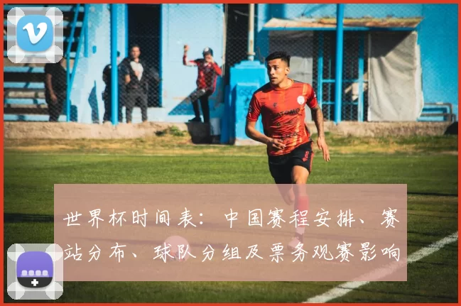 世界杯时间表：中国赛程安排、赛站分布、球队分组及票务观赛影响看点