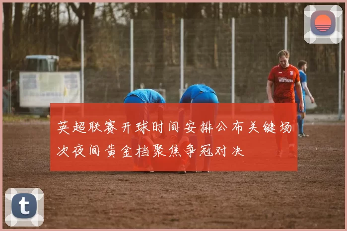 英超联赛开球时间安排公布关键场次夜间黄金档聚焦争冠对决