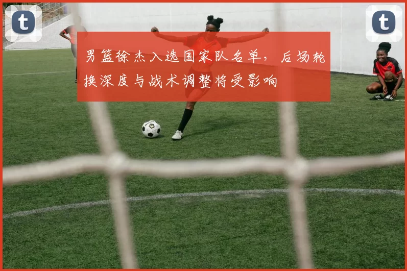 男篮徐杰入选国家队名单，后场轮换深度与战术调整将受影响