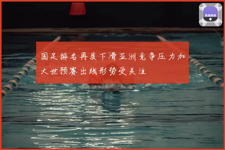 国足排名再度下滑亚洲竞争压力加大世预赛出线形势受关注