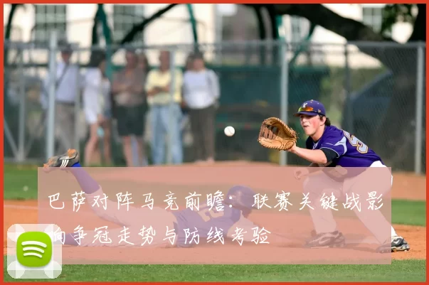 巴萨对阵马竞前瞻：联赛关键战影响争冠走势与防线考验