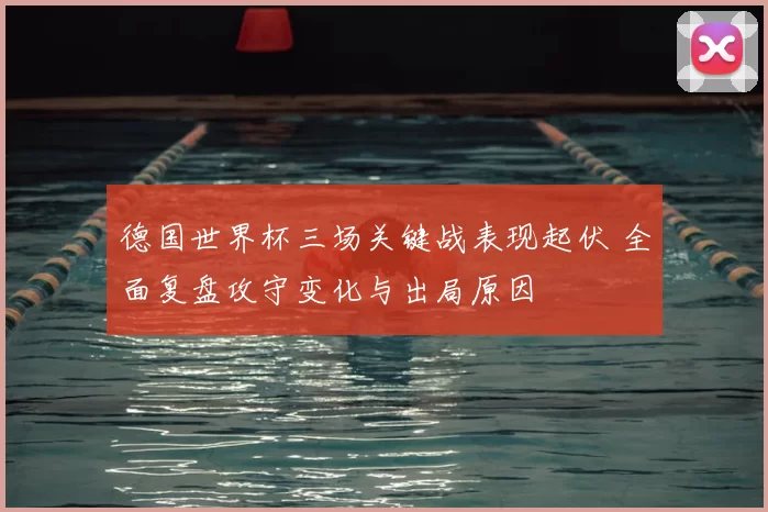 德国世界杯三场关键战表现起伏 全面复盘攻守变化与出局原因