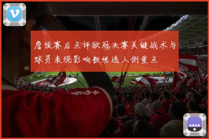 詹俊赛后点评欧冠决赛关键战术与球员表现影响教练选人侧重点