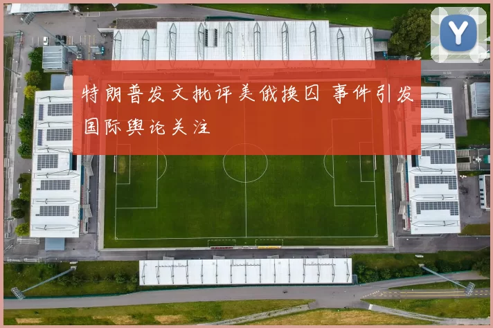 特朗普发文批评美俄换囚 事件引发国际舆论关注