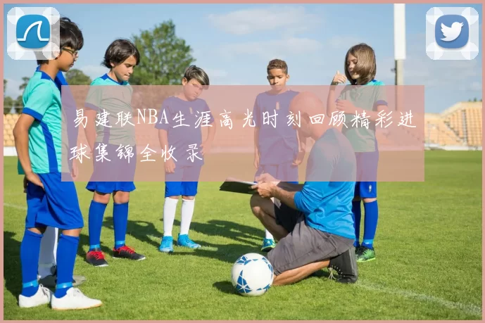 易建联NBA生涯高光时刻回顾精彩进球集锦全收录