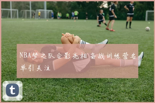 NBA梦之队合影亮相 备战训练营名单引关注
