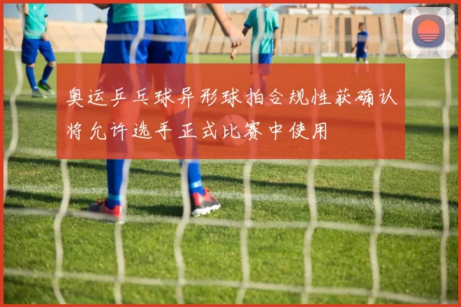 奥运乒乓球异形球拍合规性获确认将允许选手正式比赛中使用