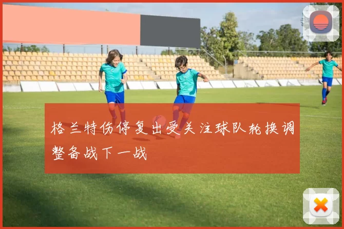 格兰特伤停复出受关注球队轮换调整备战下一战