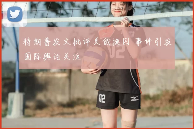 特朗普发文批评美俄换囚 事件引发国际舆论关注