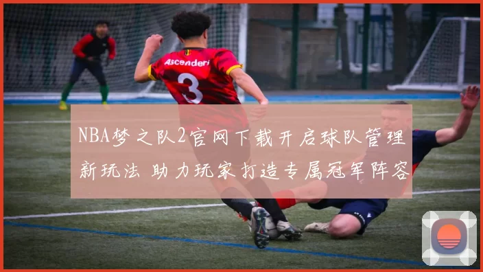 NBA梦之队2官网下载开启球队管理新玩法 助力玩家打造专属冠军阵容