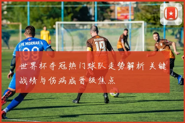 世界杯夺冠热门球队走势解析 关键战绩与伤病成晋级焦点